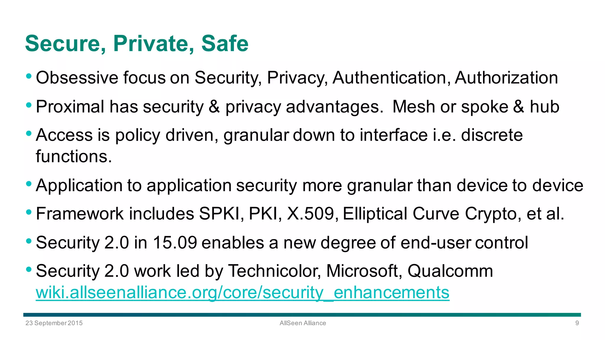 23  September  2015 AllSeen Alliance 9
Secure,  Private,  Safe
•Obsessive  focus  on  Security,  Privacy,  Authentication,  Authorization  
•Proximal  has  security  &  privacy  advantages.    Mesh  or  spoke  &  hub
•Access  is  policy  driven,  granular  down  to  interface  i.e.  discrete  
functions.    
•Application  to  application  security  more  granular  than  device  to  device
•Framework  includes  SPKI,  PKI,  X.509,  Elliptical  Curve  Crypto,  et  al.
•Security  2.0  in  15.09  enables  a  new  degree  of  end-­user  control
•Security  2.0  work  led  by  Technicolor,  Microsoft,  Qualcomm  
wiki.allseenalliance.org/core/security_enhancements
 