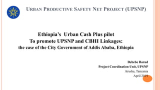 URBAN PRODUCTIVE SAFETY NET PROJECT (UPSNP)
Ethiopia’s Urban Cash Plus pilot
To promote UPSNP and CBHI Linkages:
the case of the City Government of Addis Ababa, Ethiopia
Debebe Barud
Project Coordination Unit, UPSNP
Arusha, Tanzania
April 2019
 