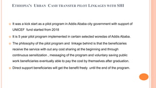 ETHIOPIA’S URBAN CASH TRANSFER PILOT LINKAGES WITH SHI
 It was a kick start as a pilot program in Addis Ababa city govern...