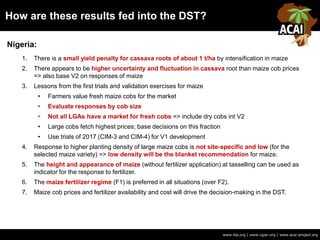 How are these results fed into the DST?
www.iita.org | www.cgiar.org | www.acai-project.org
Nigeria:
1. There is a small yield penalty for cassava roots of about 1 t/ha by intensification in maize
2. There appears to be higher uncertainty and fluctuation in cassava root than maize cob prices
=> also base V2 on responses of maize
3. Lessons from the first trials and validation exercises for maize
• Farmers value fresh maize cobs for the market
• Evaluate responses by cob size
• Not all LGAs have a market for fresh cobs => include dry cobs int V2
• Large cobs fetch highest prices; base decisions on this fraction
• Use trials of 2017 (CIM-3 and CIM-4) for V1 development
4. Response to higher planting density of large maize cobs is not site-specific and low (for the
selected maize variety) => low density will be the blanket recommendation for maize.
5. The height and appearance of maize (without fertilizer application) at tasselling can be used as
indicator for the response to fertilizer.
6. The maize fertilizer regime (F1) is preferred in all situations (over F2).
7. Maize cob prices and fertilizer availability and cost will drive the decision-making in the DST.
 
