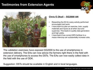 www.iita.org | www.cgiar.org | www.acai-project.org
Chris E.Okoli – SG2000 AN
• Rewarding the EA for every activity performed
encourages hard work.
• I have learnt to plan an exercise, train, supply
materials and inputs as at when due and
supervise. This leads to quality data generation
and high yields.
• I have learnt how correct NPK fertilizer to a
maize intercrop can substantially increase cobs.
The validation exercises have exposed SG2000 to the use of smartphones in
extension delivery. The EAs can now advice the farmers right there in the field with
the use of smartphones to access the DSTs. The EAs can now easily collect data in
the field with the use of ODK.
Suggestion: DSTs should be available in English and in local languages.
Testimonies from Extension Agents
 