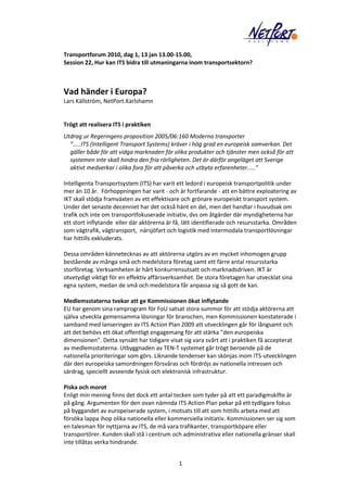 Transportforum 2010, dag 1, 13 jan 13.00-15.00,
Session 22, Hur kan ITS bidra till utmaningarna inom transportsektorn?



Vad händer i Europa?
Lars Källström, NetPort.Karlshamn


Trögt att realisera ITS i praktiken
Utdrag ur Regeringens proposition 2005/06:160 Moderna transporter
  ”.....ITS (Intelligent Transport Systems) kräver i hög grad en europeisk samverkan. Det
  gäller både för att vidga marknaden för olika produkter och tjänster men också för att
  systemen inte skall hindra den fria rörligheten. Det är därför angeläget att Sverige
  aktivt medverkar i olika fora för att påverka och utbyta erfarenheter.....”

Intelligenta Transportsystem (ITS) har varit ett ledord i europeisk transportpolitik under
mer än 10 år. Förhoppningen har varit - och är fortfarande - att en bättre exploatering av
IKT skall stödja framväxten av ett effektivare och grönare europeiskt transport system.
Under det senaste decenniet har det också hänt en del, men det handlar i huvudsak om
trafik och inte om transportfokuserade initiativ, dvs om åtgärder där myndigheterna har
ett stort inflytande eller där aktörerna är få, lätt identifierade och resursstarka. Områden
som vägtrafik, vägtransport, närsjöfart och logistik med intermodala transportlösningar
har hittills exkluderats.

Dessa områden kännetecknas av att aktörerna utgörs av en mycket inhomogen grupp
bestående av många små och medelstora företag samt ett färre antal resursstarka
storföretag. Verksamheten är hårt konkurrensutsatt och marknadsdriven. IKT är
otvetydigt viktigt för en effektiv affärsverksamhet. De stora företagen har utvecklat sina
egna system, medan de små och medelstora får anpassa sig så gott de kan.

Medlemsstaterna tvekar att ge Kommissionen ökat inflytande
EU har genom sina ramprogram för FoU satsat stora summor för att stödja aktörerna att
själva utveckla gemensamma lösningar för branschen, men Kommissionen konstaterade i
samband med lanseringen av ITS Action Plan 2009 att utvecklingen går för långsamt och
att det behövs ett ökat offentligt engagemang för att stärka ”den europeiska
dimensionen”. Detta synsätt har tidigare visat sig vara svårt att i praktiken få accepterat
av medlemsstaterna. Utbyggnaden av TEN-T systemet går trögt beroende på de
nationella prioriteringar som görs. Liknande tendenser kan skönjas inom ITS-utvecklingen
där den europeiska samordningen försvåras och fördröjs av nationella intressen och
särdrag, speciellt avseende fysisk och elektronisk infrastruktur.

Piska och morot
Enligt min mening finns det dock ett antal tecken som tyder på att ett paradigmskifte är
på gång. Argumenten för den ovan nämnda ITS Action Plan pekar på ett tydligare fokus
på byggandet av europeiserade system, i motsats till att som hittills arbeta med att
försöka lappa ihop olika nationella eller kommersiella initiativ. Kommissionen ser sig som
en talesman för nyttjarna av ITS, de må vara trafikanter, transportköpare eller
transportörer. Kunden skall stå i centrum och administrativa eller nationella gränser skall
inte tillåtas verka hindrande.


                                             1
 