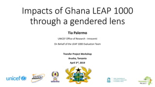 Impacts of Ghana LEAP 1000
through a gendered lens
Tia Palermo
UNICEF Office of Research - Innocenti
On Behalf of the LEAP 1000 Evaluation Team
Transfer Project Workshop
Arusha, Tanzania
April 3rd, 2019
 
