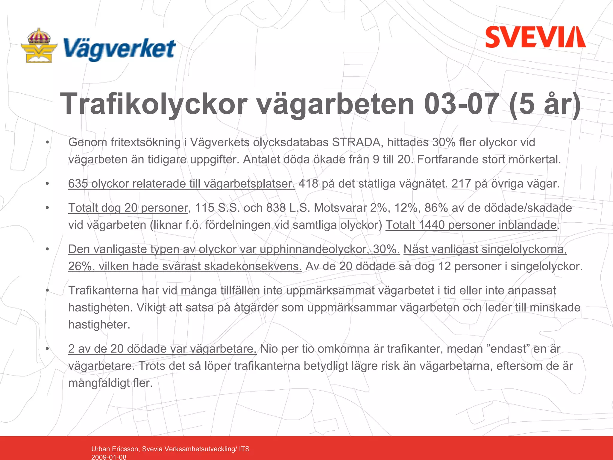 Trafikolyckor vägarbeten 03-07 (5 år)
•   Genom fritextsökning i Vägverkets olycksdatabas STRADA, hittades 30% fler olyckor vid
    vägarbeten än tidigare uppgifter. Antalet döda ökade från 9 till 20. Fortfarande stort mörkertal.

•   635 olyckor relaterade till vägarbetsplatser. 418 på det statliga vägnätet. 217 på övriga vägar.

•   Totalt dog 20 personer, 115 S.S. och 838 L.S. Motsvarar 2%, 12%, 86% av de dödade/skadade
    vid vägarbeten (liknar f.ö. fördelningen vid samtliga olyckor) Totalt 1440 personer inblandade.

•   Den vanligaste typen av olyckor var upphinnandeolyckor, 30%. Näst vanligast singelolyckorna,
    26%, vilken hade svårast skadekonsekvens. Av de 20 dödade så dog 12 personer i singelolyckor.

•   Trafikanterna har vid många tillfällen inte uppmärksammat vägarbetet i tid eller inte anpassat
    hastigheten. Vikigt att satsa på åtgärder som uppmärksammar vägarbeten och leder till minskade
    hastigheter.

•   2 av de 20 dödade var vägarbetare. Nio per tio omkomna är trafikanter, medan ”endast” en är
    vägarbetare. Trots det så löper trafikanterna betydligt lägre risk än vägarbetarna, eftersom de är
    mångfaldigt fler.




        Urban Ericsson, Svevia Verksamhetsutveckling/ ITS
        2009-01-08
 