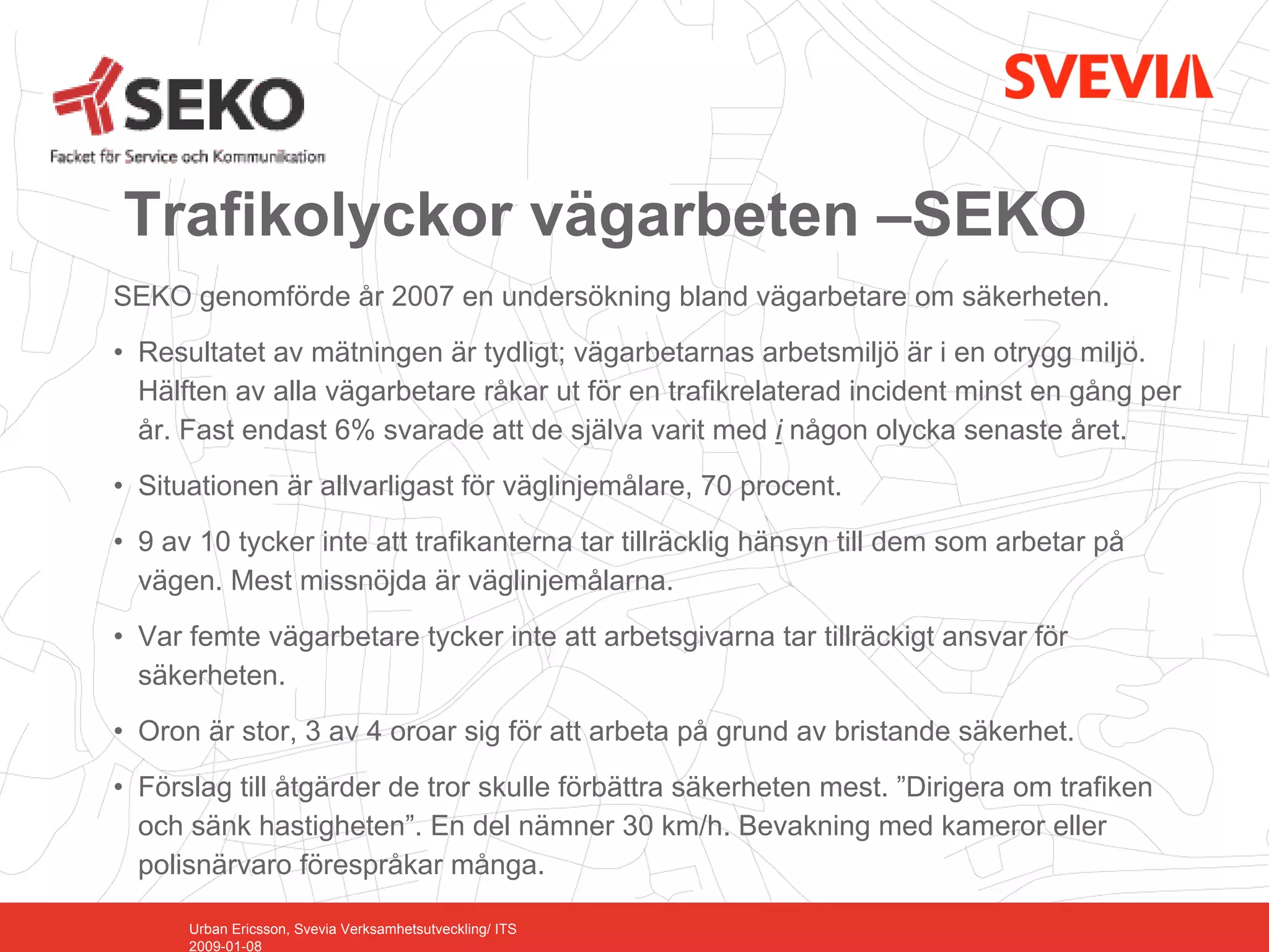 Trafikolyckor vägarbeten –SEKO
SEKO genomförde år 2007 en undersökning bland vägarbetare om säkerheten.
• Resultatet av mätningen är tydligt; vägarbetarnas arbetsmiljö är i en otrygg miljö.
  Hälften av alla vägarbetare råkar ut för en trafikrelaterad incident minst en gång per
  år. Fast endast 6% svarade att de själva varit med i någon olycka senaste året.
• Situationen är allvarligast för väglinjemålare, 70 procent.
• 9 av 10 tycker inte att trafikanterna tar tillräcklig hänsyn till dem som arbetar på
  vägen. Mest missnöjda är väglinjemålarna.
• Var femte vägarbetare tycker inte att arbetsgivarna tar tillräckigt ansvar för
  säkerheten.
• Oron är stor, 3 av 4 oroar sig för att arbeta på grund av bristande säkerhet.
• Förslag till åtgärder de tror skulle förbättra säkerheten mest. ”Dirigera om trafiken
  och sänk hastigheten”. En del nämner 30 km/h. Bevakning med kameror eller
  polisnärvaro förespråkar många.

      Urban Ericsson, Svevia Verksamhetsutveckling/ ITS
      2009-01-08
 