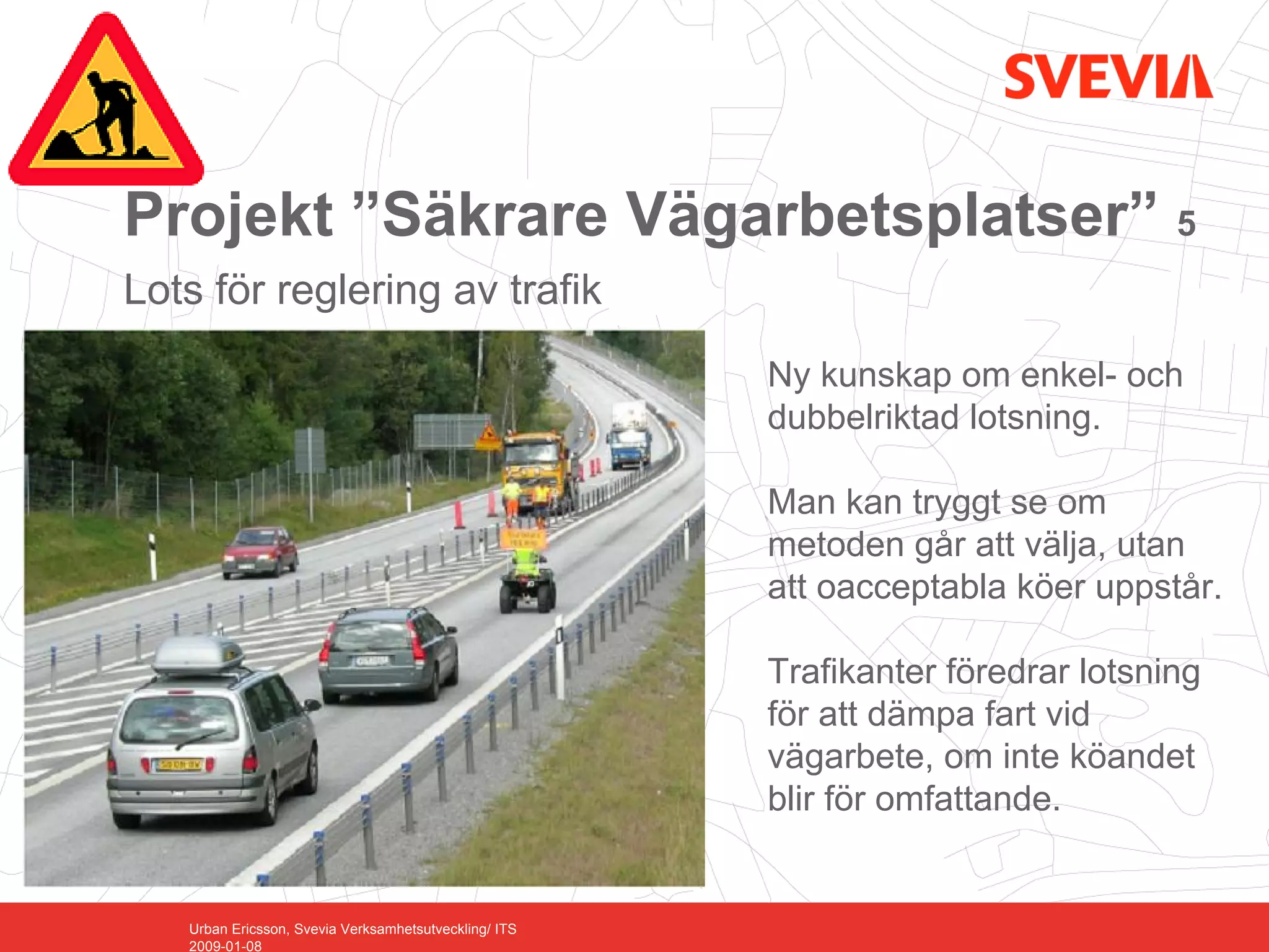 Projekt ”Säkrare Vägarbetsplatser” 5
Lots för reglering av trafik
                                                       Ny kunskap om enkel- och
                                                       dubbelriktad lotsning.

                                                       Man kan tryggt se om
                                                       metoden går att välja, utan
                                                       att oacceptabla köer uppstår.

                                                       Trafikanter föredrar lotsning
                                                       för att dämpa fart vid
                                                       vägarbete, om inte köandet
                                                       blir för omfattande.


   Urban Ericsson, Svevia Verksamhetsutveckling/ ITS
   2009-01-08
 