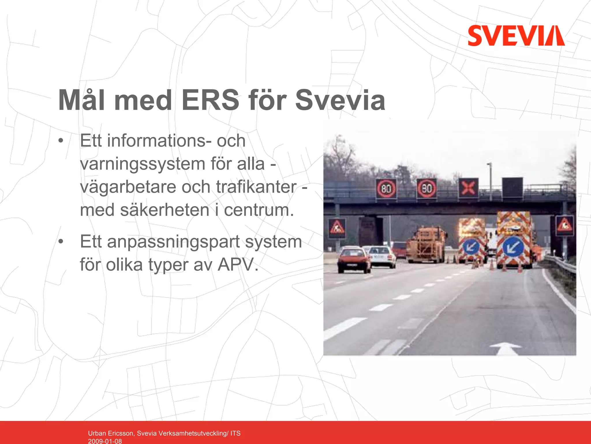 Mål med ERS för Svevia
• Ett informations- och
  varningssystem för alla -
  vägarbetare och trafikanter -
  med säkerheten i centrum.
• Ett anpassningspart system
  för olika typer av APV.




   Urban Ericsson, Svevia Verksamhetsutveckling/ ITS
   2009-01-08
 