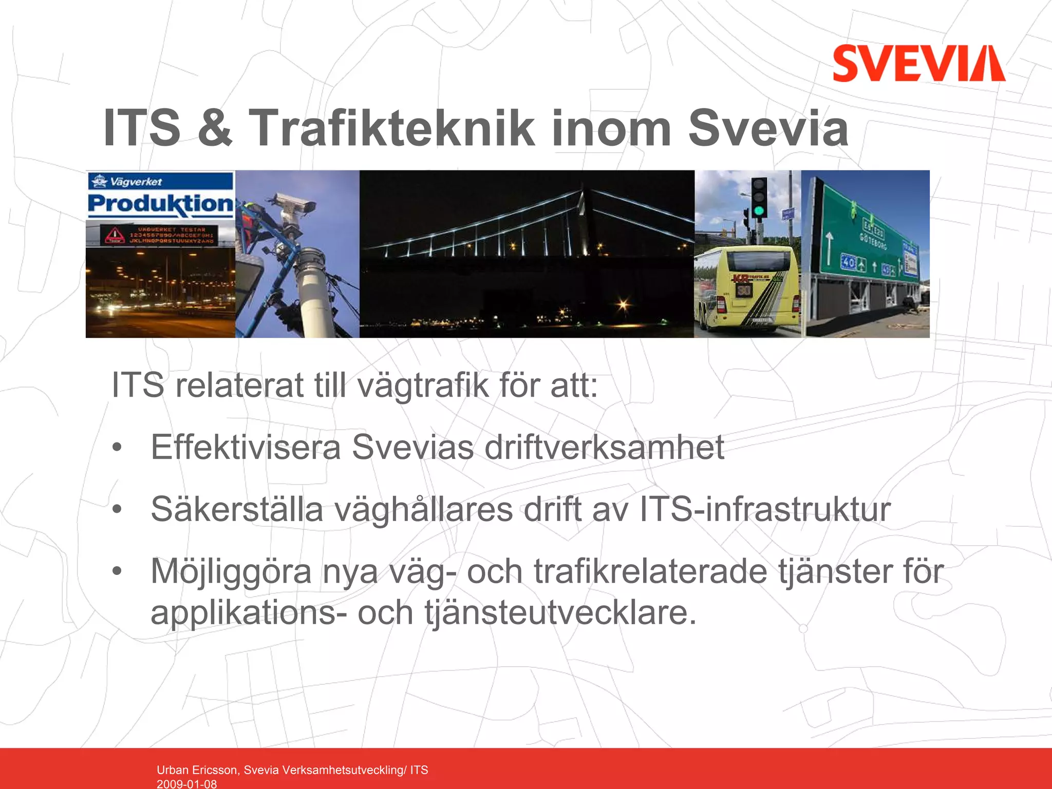ITS & Trafikteknik inom Svevia



ITS relaterat till vägtrafik för att:
• Effektivisera Svevias driftverksamhet
• Säkerställa väghållares drift av ITS-infrastruktur
• Möjliggöra nya väg- och trafikrelaterade tjänster för
  applikations- och tjänsteutvecklare.



   Urban Ericsson, Svevia Verksamhetsutveckling/ ITS
   2009-01-08
 