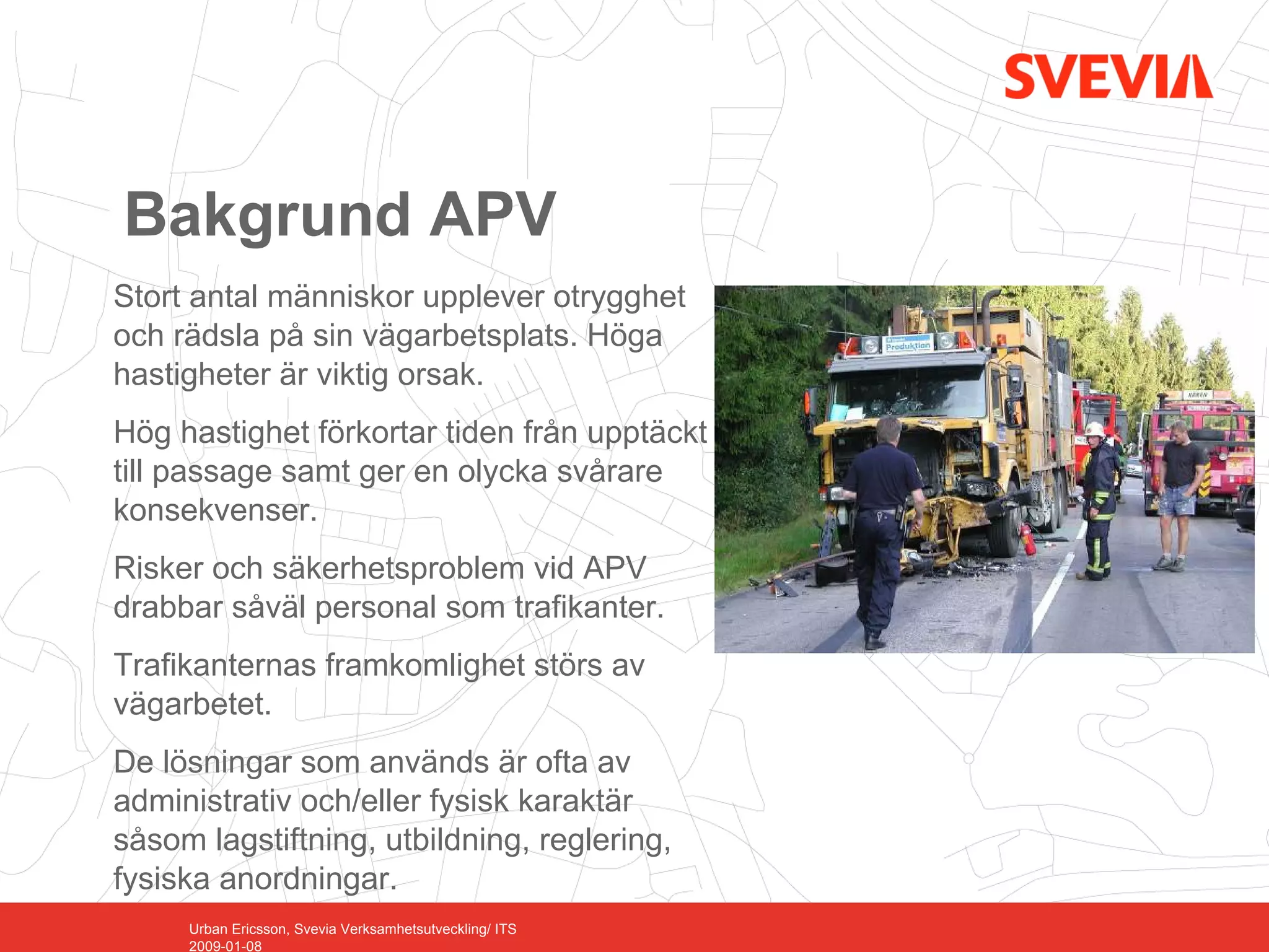 Bakgrund APV
Stort antal människor upplever otrygghet
och rädsla på sin vägarbetsplats. Höga
hastigheter är viktig orsak.
Hög hastighet förkortar tiden från upptäckt
till passage samt ger en olycka svårare
konsekvenser.
Risker och säkerhetsproblem vid APV
drabbar såväl personal som trafikanter.
Trafikanternas framkomlighet störs av
vägarbetet.
De lösningar som används är ofta av
administrativ och/eller fysisk karaktär
såsom lagstiftning, utbildning, reglering,
fysiska anordningar.
     Urban Ericsson, Svevia Verksamhetsutveckling/ ITS
     2009-01-08
 