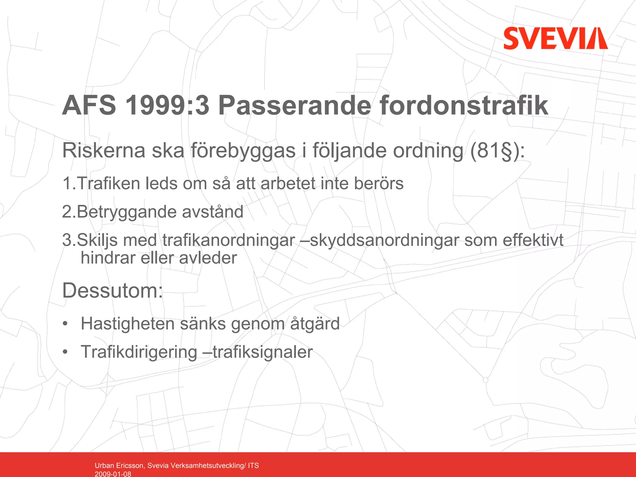 AFS 1999:3 Passerande fordonstrafik
Riskerna ska förebyggas i följande ordning (81§):
1.Trafiken leds om så att arbetet inte berörs
2.Betryggande avstånd
3.Skiljs med trafikanordningar –skyddsanordningar som effektivt
  hindrar eller avleder
Dessutom:
• Hastigheten sänks genom åtgärd
• Trafikdirigering –trafiksignaler




    Urban Ericsson, Svevia Verksamhetsutveckling/ ITS
    2009-01-08
 
