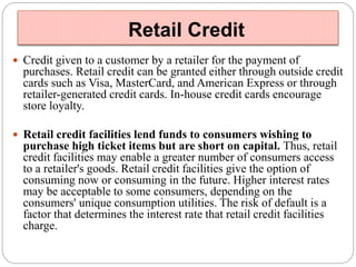 Retail Credit 
 Credit given to a customer by a retailer for the payment of 
purchases. Retail credit can be granted either through outside credit 
cards such as Visa, MasterCard, and American Express or through 
retailer-generated credit cards. In-house credit cards encourage 
store loyalty. 
 Retail credit facilities lend funds to consumers wishing to 
purchase high ticket items but are short on capital. Thus, retail 
credit facilities may enable a greater number of consumers access 
to a retailer's goods. Retail credit facilities give the option of 
consuming now or consuming in the future. Higher interest rates 
may be acceptable to some consumers, depending on the 
consumers' unique consumption utilities. The risk of default is a 
factor that determines the interest rate that retail credit facilities 
charge. 
 
