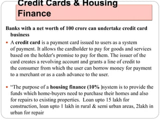 Credit Cards & Housing 
Finance 
Banks with a net worth of 100 crore can undertake credit card 
business 
 A credit card is a payment card issued to users as a system 
of payment. It allows the cardholder to pay for goods and services 
based on the holder's promise to pay for them. The issuer of the 
card creates a revolving account and grants a line of credit to 
the consumer from which the user can borrow money for payment 
to a merchant or as a cash advance to the user. 
 “The purpose of a housing finance (10% )system is to provide the 
funds which home-buyers need to purchase their homes and also 
for repairs to existing properties. Loan upto 15 lakh for 
construction, loan upto 1 lakh in rural & semi urban areas, 2lakh in 
urban for repair 
 