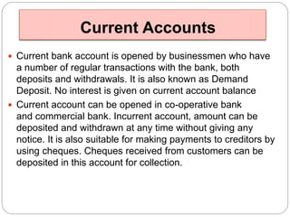 Current Accounts 
 Current bank account is opened by businessmen who have 
a number of regular transactions with the bank, both 
deposits and withdrawals. It is also known as Demand 
Deposit. No interest is given on current account balance 
 Current account can be opened in co-operative bank 
and commercial bank. Incurrent account, amount can be 
deposited and withdrawn at any time without giving any 
notice. It is also suitable for making payments to creditors by 
using cheques. Cheques received from customers can be 
deposited in this account for collection. 
 