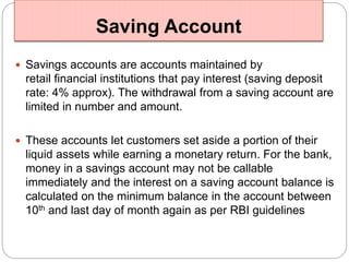 Saving Account 
 Savings accounts are accounts maintained by 
retail financial institutions that pay interest (saving deposit 
rate: 4% approx). The withdrawal from a saving account are 
limited in number and amount. 
 These accounts let customers set aside a portion of their 
liquid assets while earning a monetary return. For the bank, 
money in a savings account may not be callable 
immediately and the interest on a saving account balance is 
calculated on the minimum balance in the account between 
10th and last day of month again as per RBI guidelines 
 