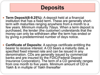 Deposits 
 Term Deposit(8-9.25%): A deposit held at a financial 
institution that has a fixed term. These are generally short-term 
with maturities ranging anywhere from a month to a 
few years. Minimum maturity 7days. When a term deposit is 
purchased, the lender (the customer) understands that the 
money can only be withdrawn after the term has ended or 
by giving a predetermined number of days notice. 
 Certificate of Deposits: A savings certificate entitling the 
bearer to receive interest. A CD bears a maturity date, a 
specified fixed interest rate and can be issued in any 
denomination. CDs are generally issued by commercial 
banks and are insured by the FDIC(Federal Deposit 
Insurance Corporation). The term of a CD generally ranges 
from one month to five years. Minimum amount of CD is 
1lakh & in multiple of 1lakh thereafter 
 