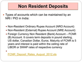 Non Resident Deposits 
 Types of accounts which can be maintained by an 
NRI / PIO in India: 
 Non-Resident Ordinary Rupee Account (NRO Account) 
 Non-Resident (External) Rupee Account (NRE Account) 
 Foreign Currency Non Resident (Bank) Account – FCNR 
(B) Account. It covers term deposits in pound sterling, 
US dollar, Canadian Dollar, Euros. Maturity of FCNR is 5 
years and interest is paid within the ceiling rate of 
LIBOR or SWAP rates of respective currency 
 
FCNR_Deposit_Rates_August_2012.xls 
 