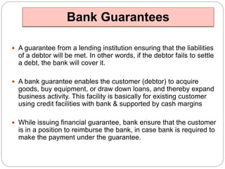 Bank Guarantees 
 A guarantee from a lending institution ensuring that the liabilities 
of a debtor will be met. In other words, if the debtor fails to settle 
a debt, the bank will cover it. 
 A bank guarantee enables the customer (debtor) to acquire 
goods, buy equipment, or draw down loans, and thereby expand 
business activity. This facility is basically for existing customer 
using credit facilities with bank & supported by cash margins 
 While issuing financial guarantee, bank ensure that the customer 
is in a position to reimburse the bank, in case bank is required to 
make the payment under the guarantee. 
 