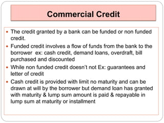 Commercial Credit 
 The credit granted by a bank can be funded or non funded 
credit. 
 Funded credit involves a flow of funds from the bank to the 
borrower ex: cash credit, demand loans, overdraft, bill 
purchased and discounted 
 While non funded credit doesn’t not Ex: guarantees and 
letter of credit 
 Cash credit is provided with limit no maturity and can be 
drawn at will by the borrower but demand loan has granted 
with maturity & lump sum amount is paid & repayable in 
lump sum at maturity or installment 
 