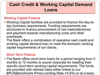 Cash Credit & Working Capital Demand 
Loans 
Working Capital Finance 
 Working Capital facilities are provided to finance the day-to-day 
business requirements. Funding requirements are 
structured to finance procurement of raw materials/stores 
and payment towards manufacturing costs and other 
overheads. 
The Bank offers a combination of operative cash credit and 
working capital demand loan to meet the domestic working 
capital requirements of our clients. 
Short Term Finance 
 The Bank offers short-term loans for a period ranging from 3 
months to 12 months to sound corporate for meeting their 
specific short-term working capital requirements. The funds 
are provided with interest rates either linked to our 
BPLR(Benchmark Prime Lending Rate-14.5%) or at a base 
 