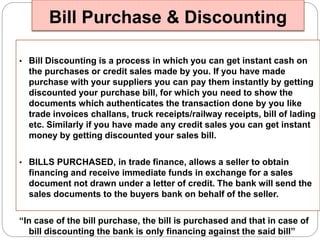 Bill Purchase & Discounting 
• Bill Discounting is a process in which you can get instant cash on 
the purchases or credit sales made by you. If you have made 
purchase with your suppliers you can pay them instantly by getting 
discounted your purchase bill, for which you need to show the 
documents which authenticates the transaction done by you like 
trade invoices challans, truck receipts/railway receipts, bill of lading 
etc. Similarly if you have made any credit sales you can get instant 
money by getting discounted your sales bill. 
• BILLS PURCHASED, in trade finance, allows a seller to obtain 
financing and receive immediate funds in exchange for a sales 
document not drawn under a letter of credit. The bank will send the 
sales documents to the buyers bank on behalf of the seller. 
“In case of the bill purchase, the bill is purchased and that in case of 
bill discounting the bank is only financing against the said bill” 
 