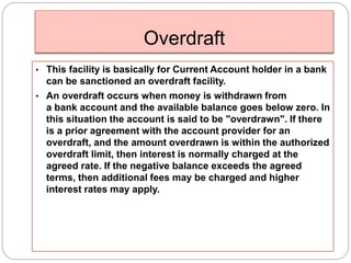 Overdraft 
• This facility is basically for Current Account holder in a bank 
can be sanctioned an overdraft facility. 
• An overdraft occurs when money is withdrawn from 
a bank account and the available balance goes below zero. In 
this situation the account is said to be "overdrawn". If there 
is a prior agreement with the account provider for an 
overdraft, and the amount overdrawn is within the authorized 
overdraft limit, then interest is normally charged at the 
agreed rate. If the negative balance exceeds the agreed 
terms, then additional fees may be charged and higher 
interest rates may apply. 
 