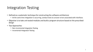 1
Integration Testing
• Defined as a systematic technique for constructing the software architecture
• At the same time integration is occurring, conduct tests to uncover errors associated with interfaces
• Objective is to take unit tested modules and build a program structure based on the prescribed
design
• Two Approaches
• Non-incremental Integration Testing
• Incremental Integration Testing
 