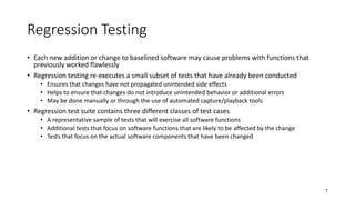 7
Regression Testing
• Each new addition or change to baselined software may cause problems with functions that
previously worked flawlessly
• Regression testing re-executes a small subset of tests that have already been conducted
• Ensures that changes have not propagated unintended side effects
• Helps to ensure that changes do not introduce unintended behavior or additional errors
• May be done manually or through the use of automated capture/playback tools
• Regression test suite contains three different classes of test cases
• A representative sample of tests that will exercise all software functions
• Additional tests that focus on software functions that are likely to be affected by the change
• Tests that focus on the actual software components that have been changed
 