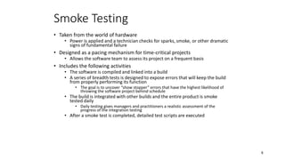 8
Smoke Testing
• Taken from the world of hardware
• Power is applied and a technician checks for sparks, smoke, or other dramatic
signs of fundamental failure
• Designed as a pacing mechanism for time-critical projects
• Allows the software team to assess its project on a frequent basis
• Includes the following activities
• The software is compiled and linked into a build
• A series of breadth tests is designed to expose errors that will keep the build
from properly performing its function
• The goal is to uncover “show stopper” errors that have the highest likelihood of
throwing the software project behind schedule
• The build is integrated with other builds and the entire product is smoke
tested daily
• Daily testing gives managers and practitioners a realistic assessment of the
progress of the integration testing
• After a smoke test is completed, detailed test scripts are executed
 