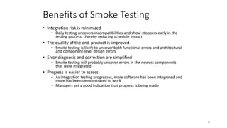 9
Benefits of Smoke Testing
• Integration risk is minimized
• Daily testing uncovers incompatibilities and show-stoppers early in the
testing process, thereby reducing schedule impact
• The quality of the end-product is improved
• Smoke testing is likely to uncover both functional errors and architectural
and component-level design errors
• Error diagnosis and correction are simplified
• Smoke testing will probably uncover errors in the newest components
that were integrated
• Progress is easier to assess
• As integration testing progresses, more software has been integrated and
more has been demonstrated to work
• Managers get a good indication that progress is being made
 