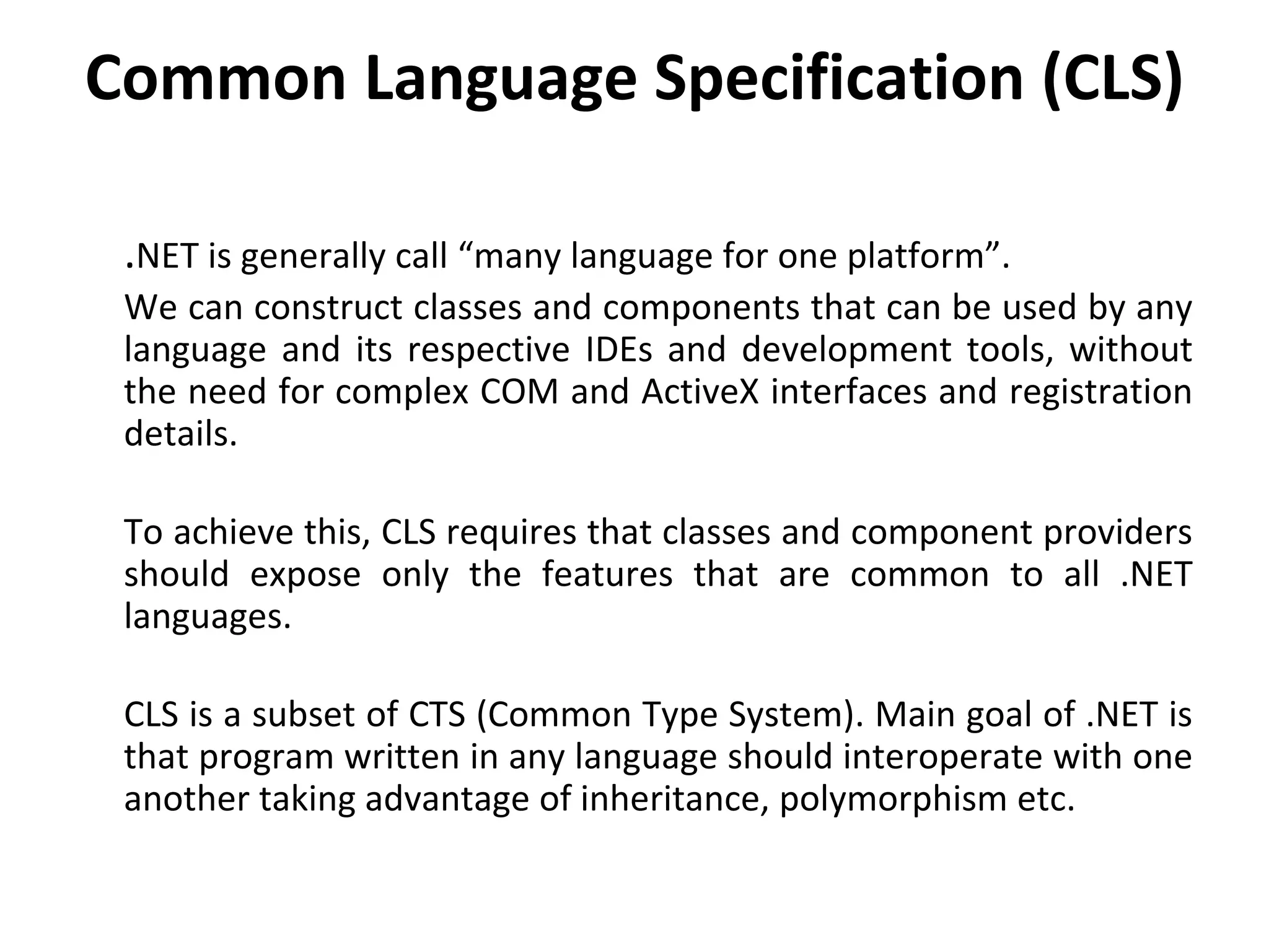 Common Language Specification (CLS)
.NET is generally call “many language for one platform”.
We can construct classes and components that can be used by any
language and its respective IDEs and development tools, without
the need for complex COM and ActiveX interfaces and registration
details.
To achieve this, CLS requires that classes and component providers
should expose only the features that are common to all .NET
languages.
CLS is a subset of CTS (Common Type System). Main goal of .NET is
that program written in any language should interoperate with one
another taking advantage of inheritance, polymorphism etc.
 
