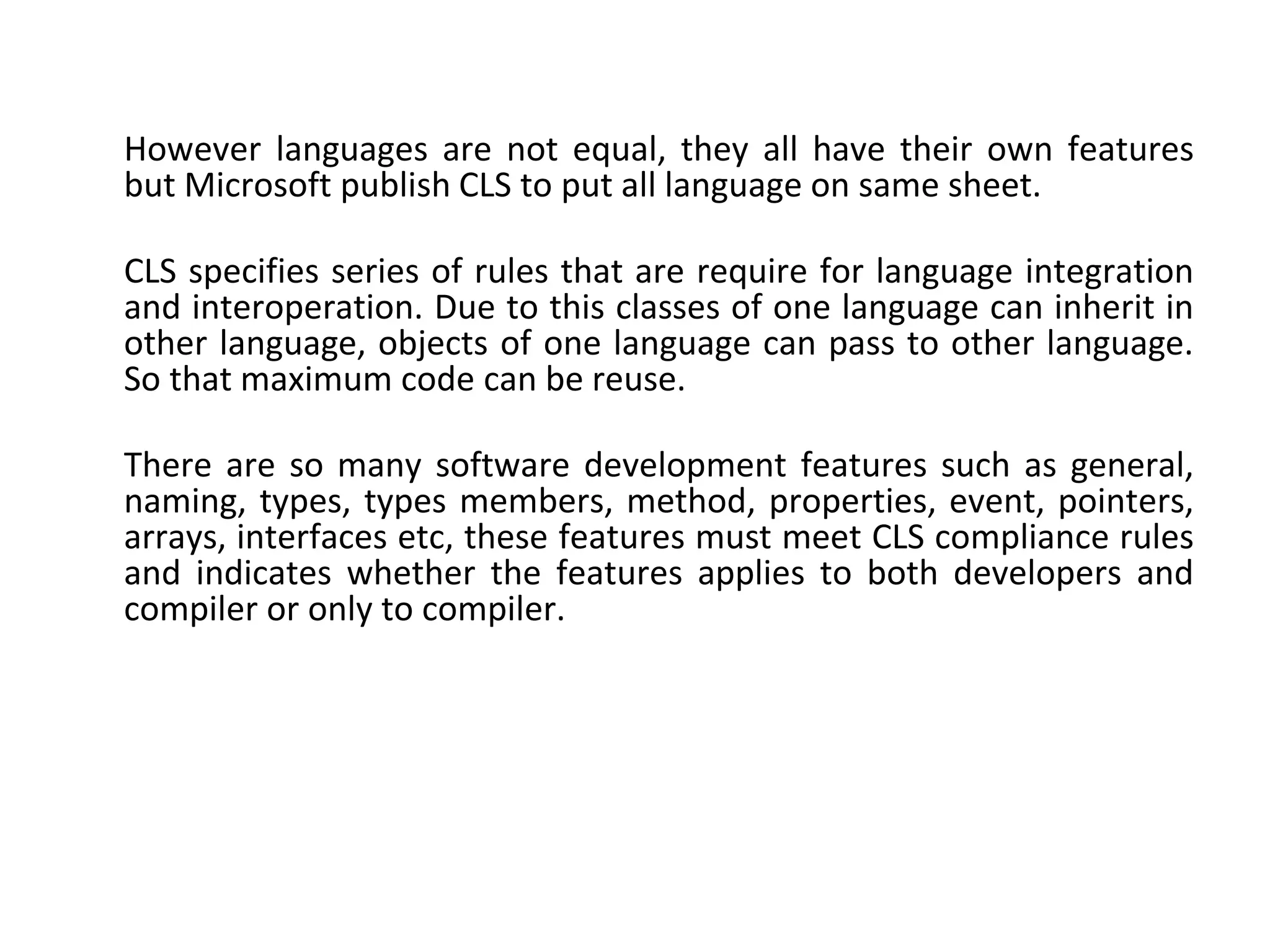 However languages are not equal, they all have their own features
but Microsoft publish CLS to put all language on same sheet.
CLS specifies series of rules that are require for language integration
and interoperation. Due to this classes of one language can inherit in
other language, objects of one language can pass to other language.
So that maximum code can be reuse.
There are so many software development features such as general,
naming, types, types members, method, properties, event, pointers,
arrays, interfaces etc, these features must meet CLS compliance rules
and indicates whether the features applies to both developers and
compiler or only to compiler.
 