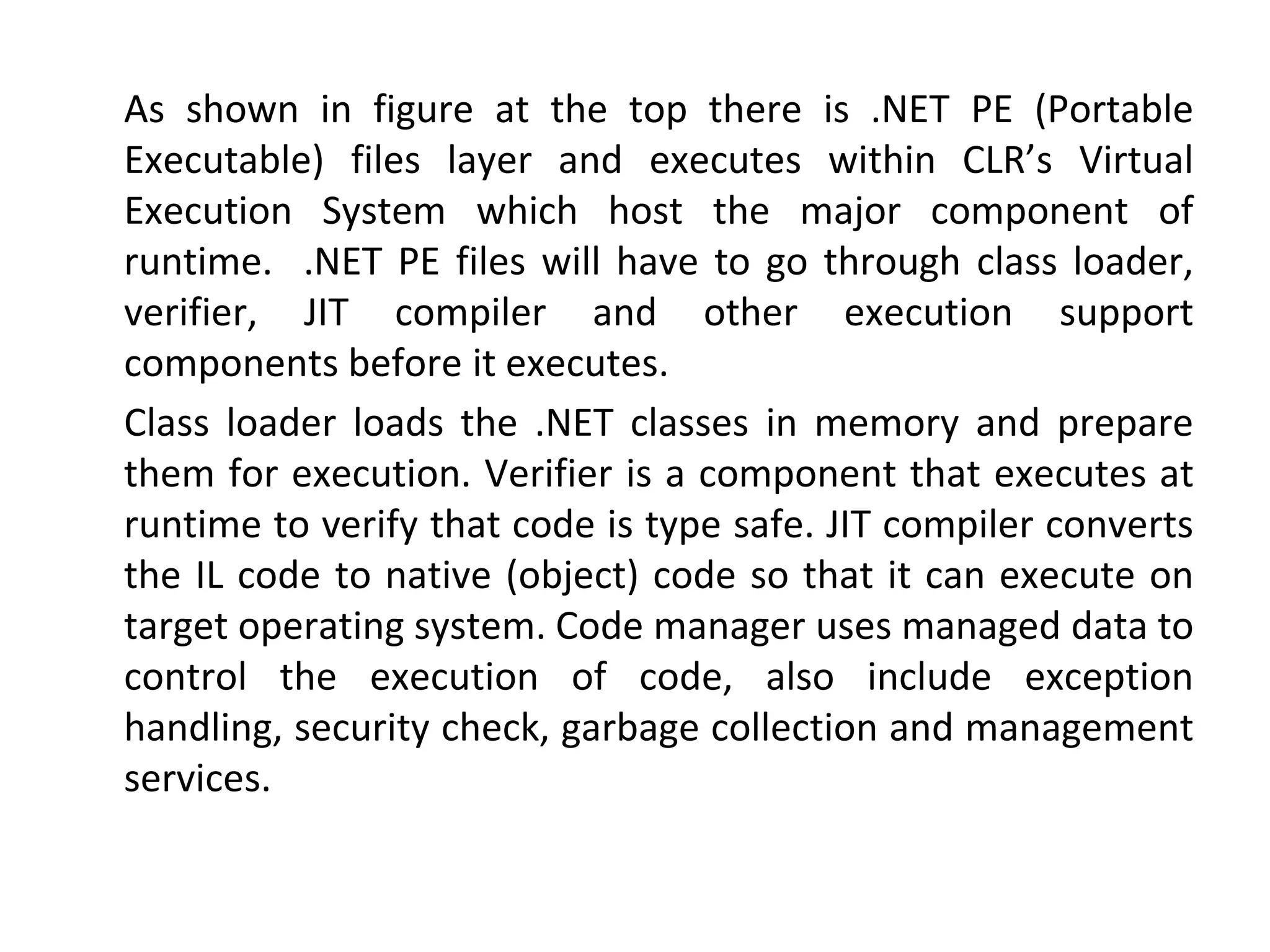 As shown in figure at the top there is .NET PE (Portable
Executable) files layer and executes within CLR’s Virtual
Execution System which host the major component of
runtime. .NET PE files will have to go through class loader,
verifier, JIT compiler and other execution support
components before it executes.
Class loader loads the .NET classes in memory and prepare
them for execution. Verifier is a component that executes at
runtime to verify that code is type safe. JIT compiler converts
the IL code to native (object) code so that it can execute on
target operating system. Code manager uses managed data to
control the execution of code, also include exception
handling, security check, garbage collection and management
services.
 