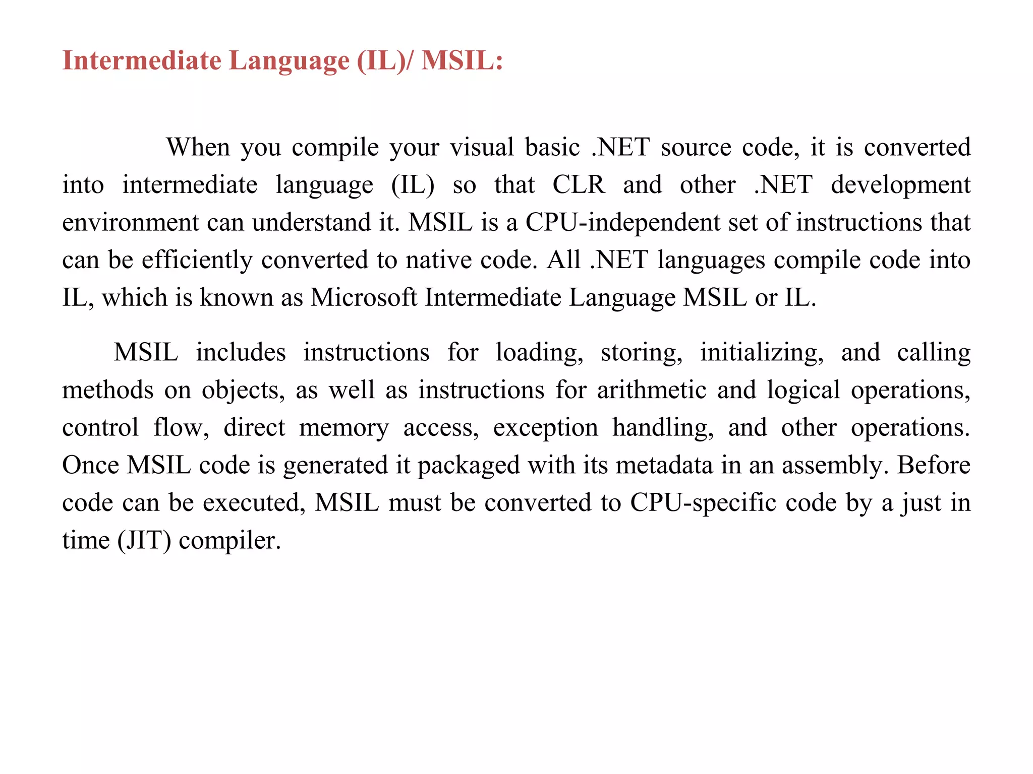 Intermediate Language (IL)/ MSIL:
When you compile your visual basic .NET source code, it is converted
into intermediate language (IL) so that CLR and other .NET development
environment can understand it. MSIL is a CPU-independent set of instructions that
can be efficiently converted to native code. All .NET languages compile code into
IL, which is known as Microsoft Intermediate Language MSIL or IL.
MSIL includes instructions for loading, storing, initializing, and calling
methods on objects, as well as instructions for arithmetic and logical operations,
control flow, direct memory access, exception handling, and other operations.
Once MSIL code is generated it packaged with its metadata in an assembly. Before
code can be executed, MSIL must be converted to CPU-specific code by a just in
time (JIT) compiler.
 