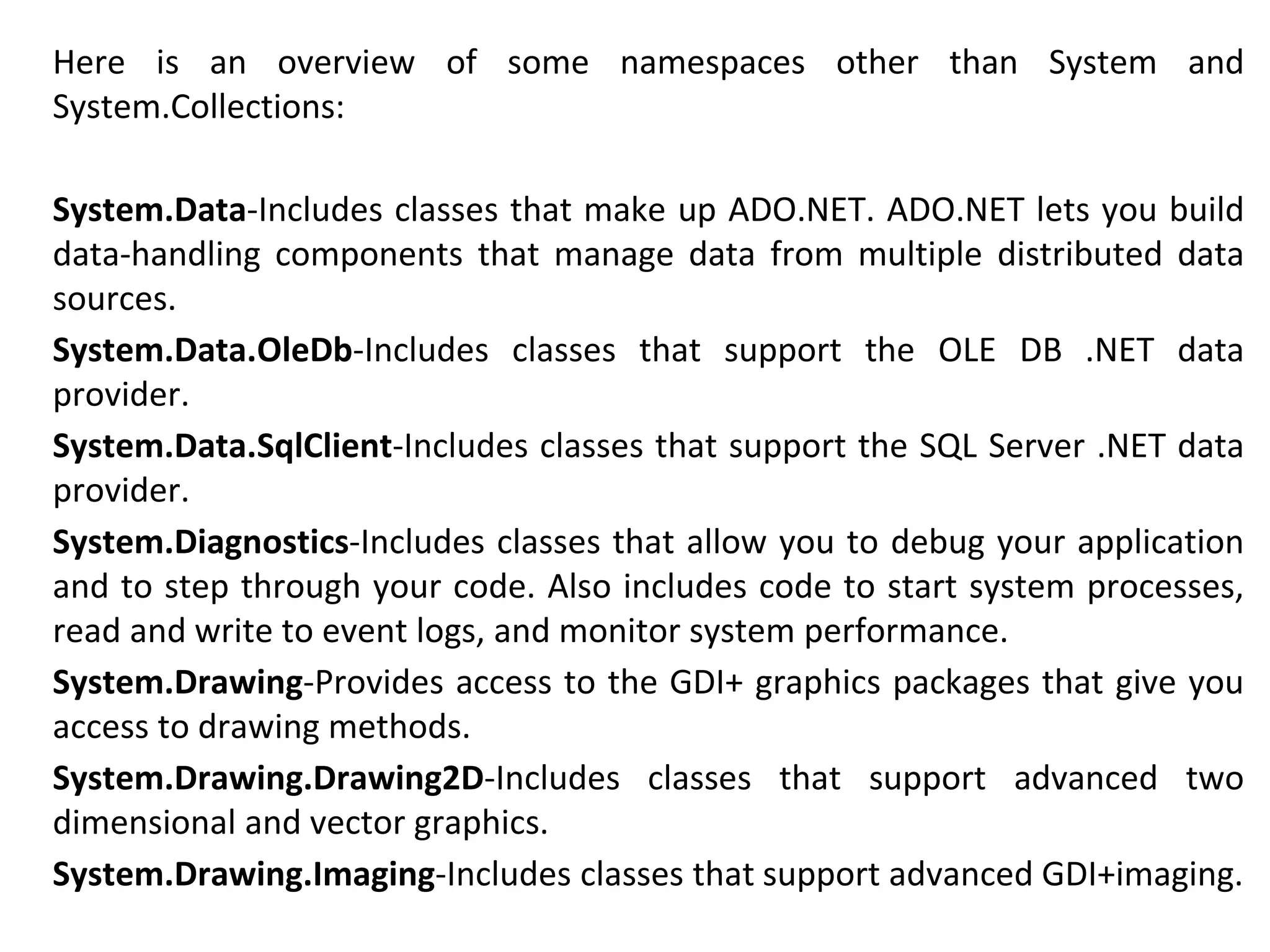 Here is an overview of some namespaces other than System and
System.Collections:
System.Data-Includes classes that make up ADO.NET. ADO.NET lets you build
data-handling components that manage data from multiple distributed data
sources.
System.Data.OleDb-Includes classes that support the OLE DB .NET data
provider.
System.Data.SqlClient-Includes classes that support the SQL Server .NET data
provider.
System.Diagnostics-Includes classes that allow you to debug your application
and to step through your code. Also includes code to start system processes,
read and write to event logs, and monitor system performance.
System.Drawing-Provides access to the GDI+ graphics packages that give you
access to drawing methods.
System.Drawing.Drawing2D-Includes classes that support advanced two
dimensional and vector graphics.
System.Drawing.Imaging-Includes classes that support advanced GDI+imaging.
 