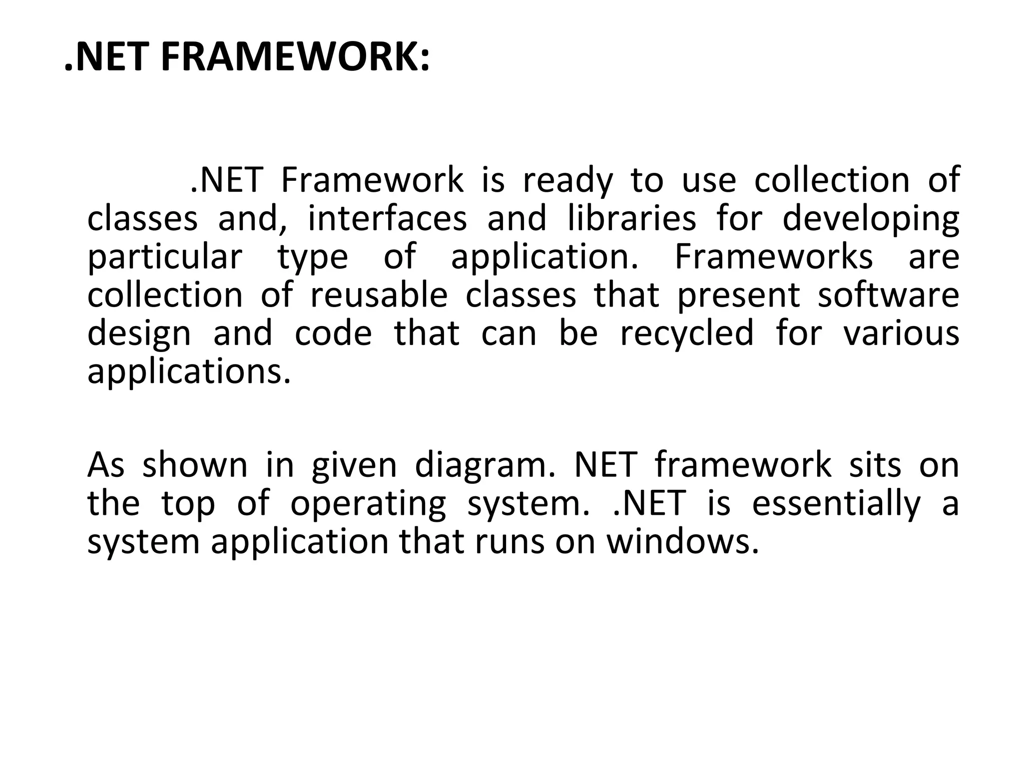 .NET FRAMEWORK:
.NET Framework is ready to use collection of
classes and, interfaces and libraries for developing
particular type of application. Frameworks are
collection of reusable classes that present software
design and code that can be recycled for various
applications.
As shown in given diagram. NET framework sits on
the top of operating system. .NET is essentially a
system application that runs on windows.
 