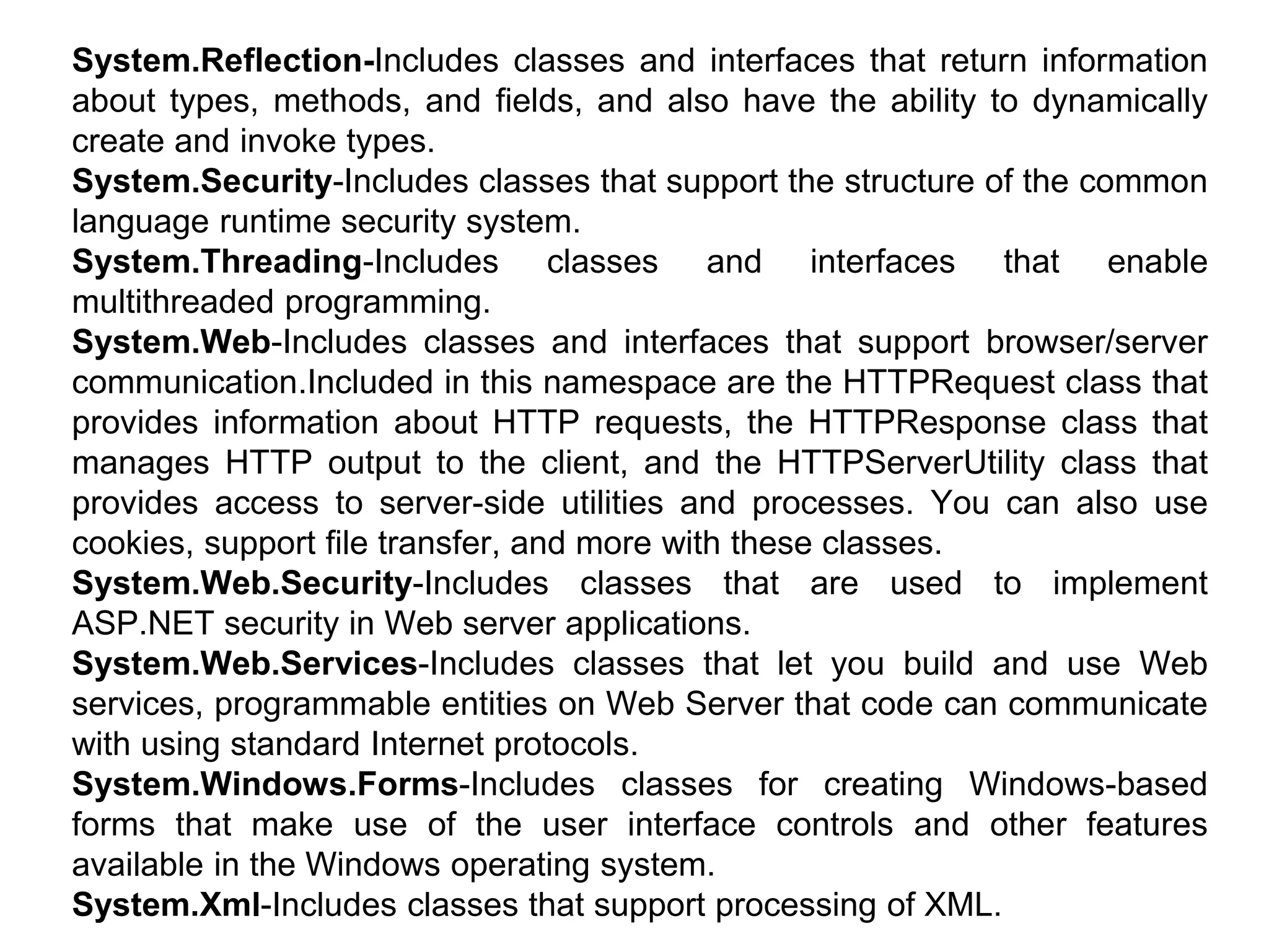 System.Reflection-Includes classes and interfaces that return information
about types, methods, and fields, and also have the ability to dynamically
create and invoke types.
System.Security-Includes classes that support the structure of the common
language runtime security system.
System.Threading-Includes classes and interfaces that enable
multithreaded programming.
System.Web-Includes classes and interfaces that support browser/server
communication.Included in this namespace are the HTTPRequest class that
provides information about HTTP requests, the HTTPResponse class that
manages HTTP output to the client, and the HTTPServerUtility class that
provides access to server-side utilities and processes. You can also use
cookies, support file transfer, and more with these classes.
System.Web.Security-Includes classes that are used to implement
ASP.NET security in Web server applications.
System.Web.Services-Includes classes that let you build and use Web
services, programmable entities on Web Server that code can communicate
with using standard Internet protocols.
System.Windows.Forms-Includes classes for creating Windows-based
forms that make use of the user interface controls and other features
available in the Windows operating system.
System.Xml-Includes classes that support processing of XML.
 