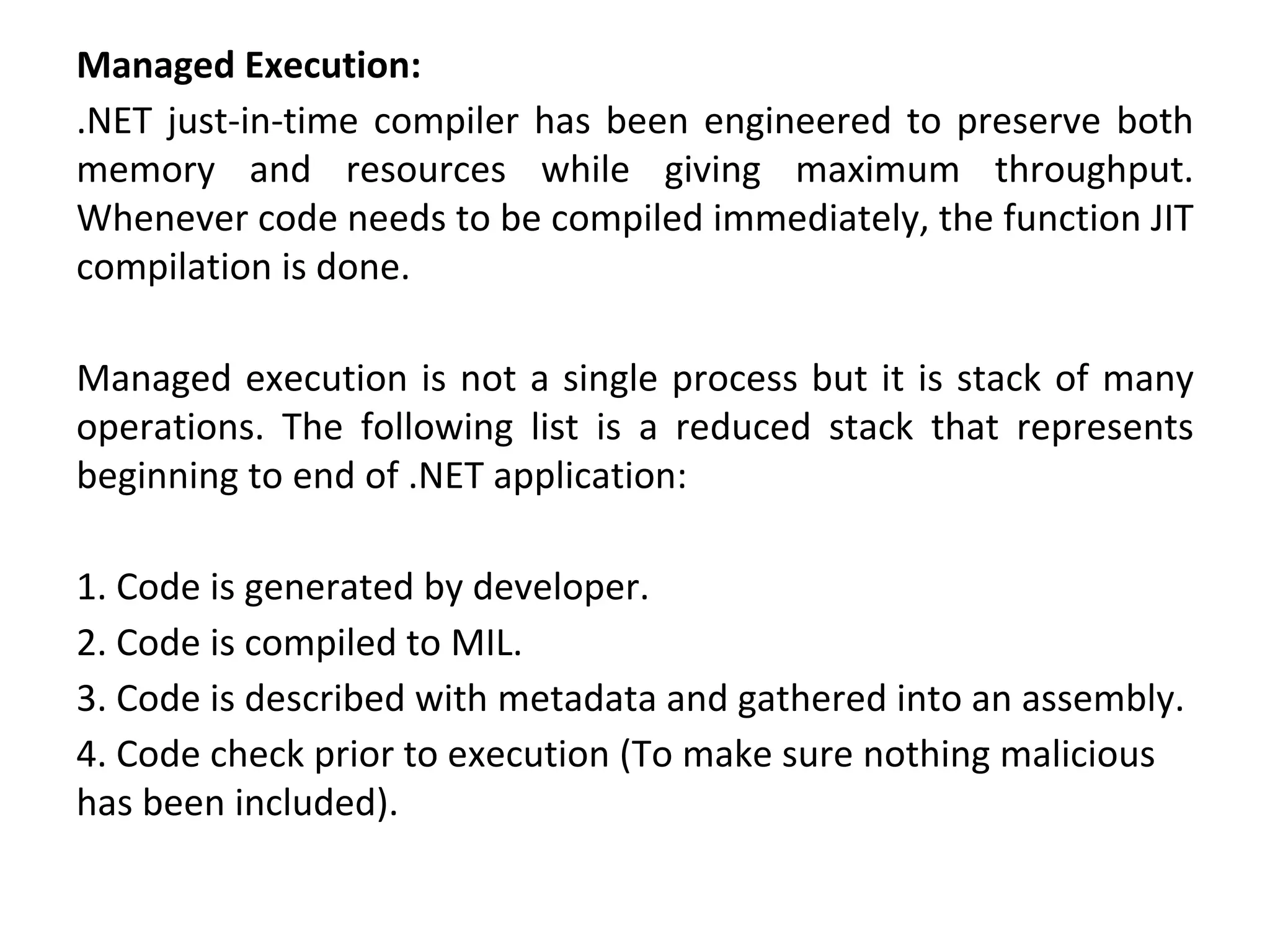 Managed Execution:
.NET just-in-time compiler has been engineered to preserve both
memory and resources while giving maximum throughput.
Whenever code needs to be compiled immediately, the function JIT
compilation is done.
Managed execution is not a single process but it is stack of many
operations. The following list is a reduced stack that represents
beginning to end of .NET application:
1. Code is generated by developer.
2. Code is compiled to MIL.
3. Code is described with metadata and gathered into an assembly.
4. Code check prior to execution (To make sure nothing malicious
has been included).
 