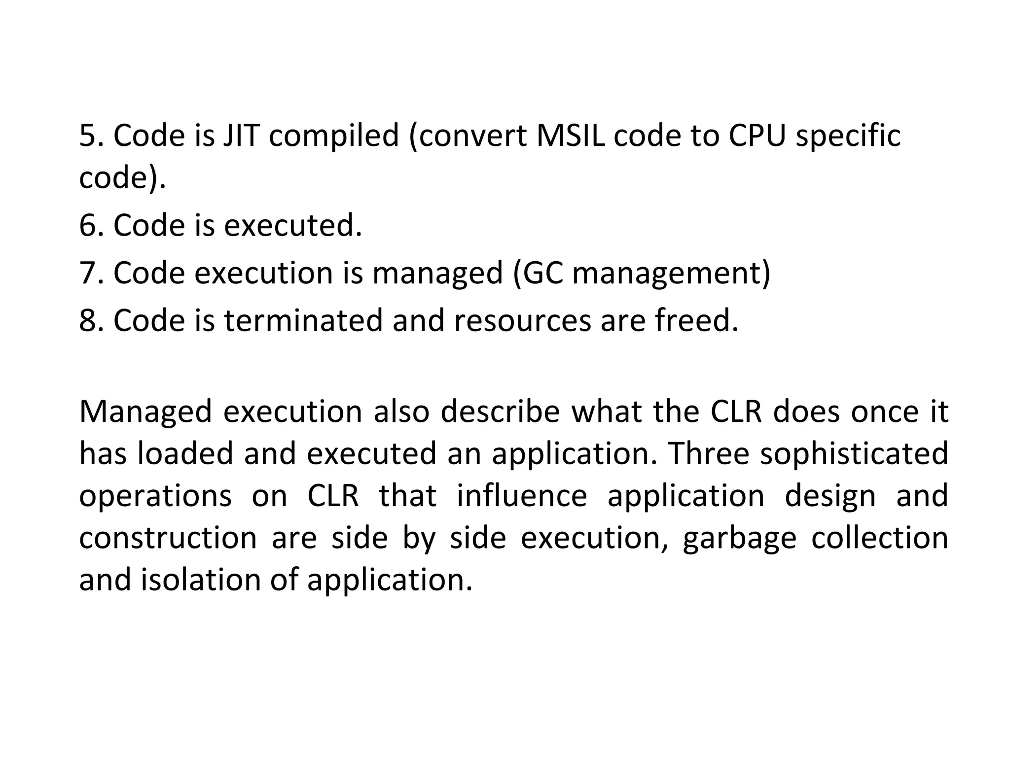 Managed execution also describe what the CLR does once it
has loaded and executed an application. Three sophisticated
operations on CLR that influence application design and
construction are side by side execution, garbage collection
and isolation of application.
5. Code is JIT compiled (convert MSIL code to CPU specific
code).
6. Code is executed.
7. Code execution is managed (GC management)
8. Code is terminated and resources are freed.
 