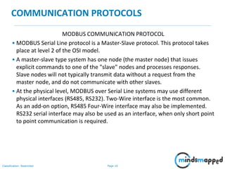 Page 10Classification: Restricted
COMMUNICATION PROTOCOLS
MODBUS COMMUNICATION PROTOCOL
• MODBUS Serial Line protocol is a Master-Slave protocol. This protocol takes
place at level 2 of the OSI model.
• A master-slave type system has one node (the master node) that issues
explicit commands to one of the "slave" nodes and processes responses.
Slave nodes will not typically transmit data without a request from the
master node, and do not communicate with other slaves.
• At the physical level, MODBUS over Serial Line systems may use different
physical interfaces (RS485, RS232). Two-Wire interface is the most common.
As an add-on option, RS485 Four-Wire interface may also be implemented.
RS232 serial interface may also be used as an interface, when only short point
to point communication is required.
 