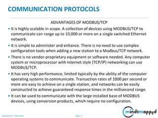 Page 17Classification: Restricted
COMMUNICATION PROTOCOLS
ADVANTAGES OF MODBUS/TCP
• It is highly scalable in scope. A collection of devices using MODBUS/TCP to
communicate can range up to 10,000 or more on a single switched Ethernet
network.
• It is simple to administer and enhance. There is no need to use complex
configuration tools when adding a new station to a Modbus/TCP network.
• There is no vendor-proprietary equipment or software needed. Any computer
system or microprocessor with Internet style (TCP/IP) networking can use
MODBUS/TCP.
• It has very high performance, limited typically by the ability of the computer
operating systems to communicate. Transaction rates of 1000 per second or
more are easy to achieve on a single station, and networks can be easily
constructed to achieve guaranteed response times in the millisecond range.
• It can be used to communicate with the large installed base of MODBUS
devices, using conversion products, which require no configuration.
 