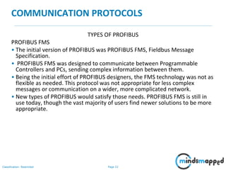 Page 22Classification: Restricted
COMMUNICATION PROTOCOLS
TYPES OF PROFIBUS
PROFIBUS FMS
• The initial version of PROFIBUS was PROFIBUS FMS, Fieldbus Message
Specification.
• PROFIBUS FMS was designed to communicate between Programmable
Controllers and PCs, sending complex information between them.
• Being the initial effort of PROFIBUS designers, the FMS technology was not as
flexible as needed. This protocol was not appropriate for less complex
messages or communication on a wider, more complicated network.
• New types of PROFIBUS would satisfy those needs. PROFIBUS FMS is still in
use today, though the vast majority of users find newer solutions to be more
appropriate.
 