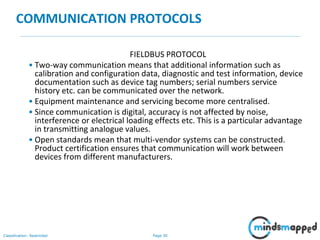 Page 30Classification: Restricted
COMMUNICATION PROTOCOLS
FIELDBUS PROTOCOL
• Two-way communication means that additional information such as
calibration and configuration data, diagnostic and test information, device
documentation such as device tag numbers; serial numbers service
history etc. can be communicated over the network.
• Equipment maintenance and servicing become more centralised.
• Since communication is digital, accuracy is not affected by noise,
interference or electrical loading effects etc. This is a particular advantage
in transmitting analogue values.
• Open standards mean that multi-vendor systems can be constructed.
Product certification ensures that communication will work between
devices from different manufacturers.
 