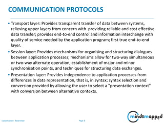 Page 6Classification: Restricted
COMMUNICATION PROTOCOLS
• Transport layer: Provides transparent transfer of data between systems,
relieving upper layers from concern with providing reliable and cost effective
data transfer; provides end-to-end control and information interchange with
quality of service needed by the application program; first true end-to-end
layer.
• Session layer: Provides mechanisms for organising and structuring dialogues
between application processes; mechanisms allow for two-way simultaneous
or two-way alternate operation, establishment of major and minor
synchronisation points, and techniques for structuring data exchanges.
• Presentation layer: Provides independence to application processes from
differences in data representation, that is, in syntax; syntax selection and
conversion provided by allowing the user to select a "presentation context"
with conversion between alternative contexts.
 