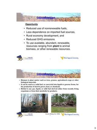 Introduction
          Opportunity

      •   Reduced use of nonrenewable fuels,
      •   Less dependence on imported fuel sources,
      •   Rural economy development, and
      •   Reduced GHG emissions
      •   To use available, abundant, renewable,
          resources ranging from plant to animal
          biomass, or other renewable resources.


                                          5




                          Introduction
 Biomass is plant matter such as trees, grasses, agricultural crops or other
  biological materials.
 It can be used as a solid fuel, or converted into liquid or gaseous forms, for
  the production of electric power, heat, or chemicals.
 Biofuel is any gas, liquid, or solid fuel derived either from recently living
  organisms or from their metabolic by-products.




                                   Source (Wang et al. 2006)
                                          6




                                                                                   3
 