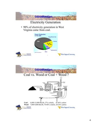 Introduction
          Electricity Generation
• 90% of electricity generation in West
  Virginia came from coal.




                                7




                Introduction
  Coal vs. Wood or Coal + Wood ?




  Coal : 8,000-15,000 Btu/Ib, 27% volatile, 45-86% carbon
  Wood: 7,000-9,000 Btu/Ib, 70-80% volatile, 20-26% carbon

                                8




                                                             4
 