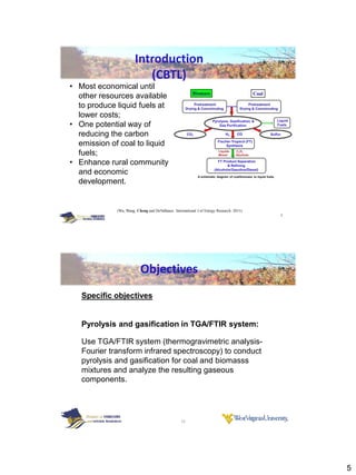 Introduction
                          (CBTL)
• Most economical until
  other resources available
  to produce liquid fuels at
  lower costs;
• One potential way of
  reducing the carbon
  emission of coal to liquid
  fuels;
• Enhance rural community
  and economic
  development.


             (Wu, Wang, Cheng and DeVallance. International J of Energy Research 2011)
                                                                                         9




                          Objectives
   Specific objectives


   Pyrolysis and gasification in TGA/FTIR system:

   Use TGA/FTIR system (thermogravimetric analysis-
   Fourier transform infrared spectroscopy) to conduct
   pyrolysis and gasification for coal and biomasss
   mixtures and analyze the resulting gaseous
   components.




                                                  10




                                                                                             5
 