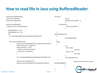 Page 9Classification: Restricted
How to read file in Java using BufferedReader
import java.io.BufferedReader;
import java.io.FileReader;
import java.io.IOException;
public class ReadFileDemo {
public static void main(String[] args) {
BufferedReader br = null;
BufferedReader br2 = null;
try{
br = new BufferedReader(new FileReader("B:myfile.txt"));
//One way of reading the file
System.out.println("Reading the file using readLine() method:");
String contentLine = br.readLine();
while (contentLine != null) {
System.out.println(contentLine);
contentLine = br.readLine();
}
br2 = new BufferedReader(new FileReader("B:myfile2.txt"));
//Second way of reading the file
System.out.println("Reading the file using read() method:");
int num=0;
char ch;
while((num=br2.read()) != -1)
{
ch=(char)num;
System.out.print(ch);
}
}
catch (IOException ioe)
{
ioe.printStackTrace();
}
finally
{
try {
if (br != null)
br.close();
if (br2 != null)
br2.close();
}
catch (IOException ioe)
{
System.out.println("Error in closing
the BufferedReader");
}
}
}
}
 