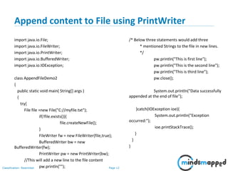 Page 12Classification: Restricted
Append content to File using PrintWriter
import java.io.File;
import java.io.FileWriter;
import java.io.PrintWriter;
import java.io.BufferedWriter;
import java.io.IOException;
class AppendFileDemo2
{
public static void main( String[] args )
{
try{
File file =new File("C://myfile.txt");
if(!file.exists()){
file.createNewFile();
}
FileWriter fw = new FileWriter(file,true);
BufferedWriter bw = new
BufferedWriter(fw);
PrintWriter pw = new PrintWriter(bw);
//This will add a new line to the file content
pw.println("");
/* Below three statements would add three
* mentioned Strings to the file in new lines.
*/
pw.println("This is first line");
pw.println("This is the second line");
pw.println("This is third line");
pw.close();
System.out.println("Data successfully
appended at the end of file");
}catch(IOException ioe){
System.out.println("Exception
occurred:");
ioe.printStackTrace();
}
}
}
 