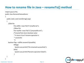 Page 14Classification: Restricted
How to rename file in Java – renameTo() method
import java.io.File;
public class RenameFileJavaDemo
{
public static void main(String[] args)
{
//Old File
File oldfile =new File("C:myfile.txt");
//New File
File newfile =new File("C:mynewfile.txt");
/*renameTo() return boolean value
* It return true if rename operation is
* successful
*/
boolean flag = oldfile.renameTo(newfile);
if(flag){
System.out.println("File renamed successfully");
}else{
System.out.println("Rename operation failed");
}
}
}
 