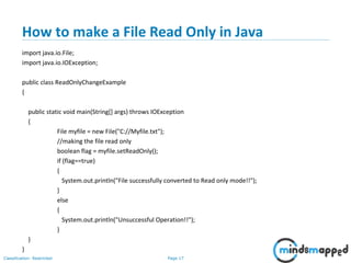Page 17Classification: Restricted
How to make a File Read Only in Java
import java.io.File;
import java.io.IOException;
public class ReadOnlyChangeExample
{
public static void main(String[] args) throws IOException
{
File myfile = new File("C://Myfile.txt");
//making the file read only
boolean flag = myfile.setReadOnly();
if (flag==true)
{
System.out.println("File successfully converted to Read only mode!!");
}
else
{
System.out.println("Unsuccessful Operation!!");
}
}
}
 